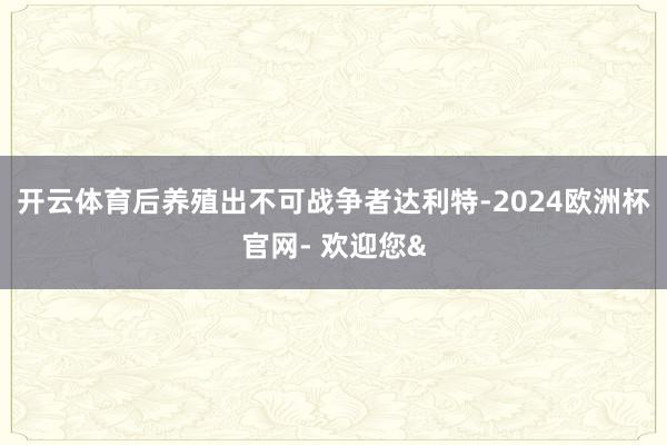开云体育后养殖出不可战争者达利特-2024欧洲杯官网- 欢迎您&