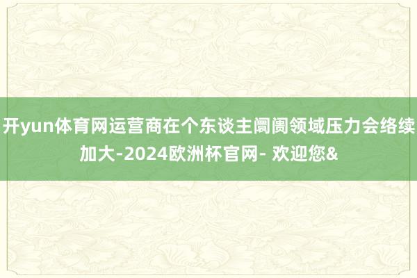 开yun体育网运营商在个东谈主阛阓领域压力会络续加大-2024欧洲杯官网- 欢迎您&