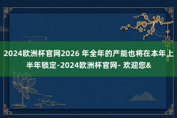 2024欧洲杯官网2026 年全年的产能也将在本年上半年锁定-2024欧洲杯官网- 欢迎您&