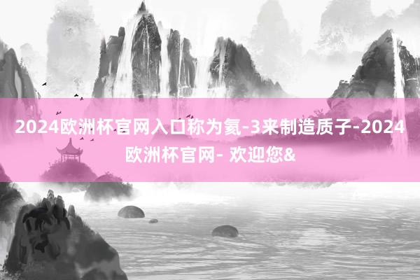 2024欧洲杯官网入口称为氦-3来制造质子-2024欧洲杯官网- 欢迎您&