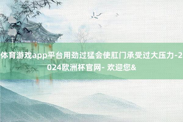 体育游戏app平台用劲过猛会使肛门承受过大压力-2024欧洲杯官网- 欢迎您&