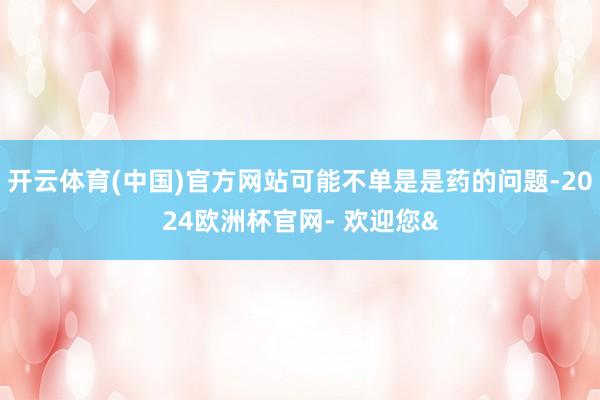 开云体育(中国)官方网站可能不单是是药的问题-2024欧洲杯官网- 欢迎您&