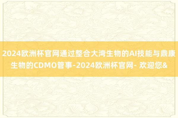 2024欧洲杯官网通过整合大湾生物的AI技能与鼎康生物的CDMO管事-2024欧洲杯官网- 欢迎您&