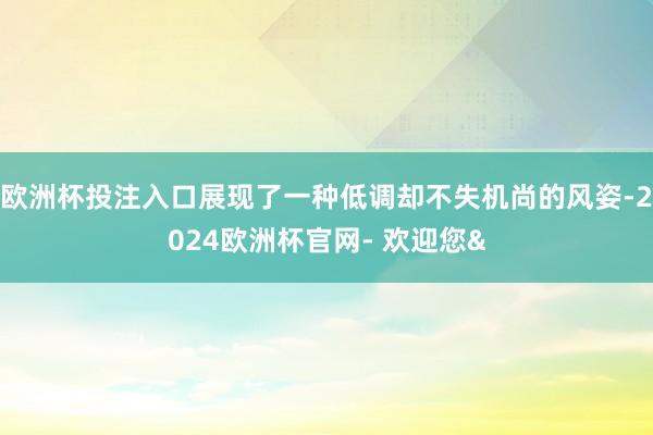 欧洲杯投注入口展现了一种低调却不失机尚的风姿-2024欧洲杯官网- 欢迎您&