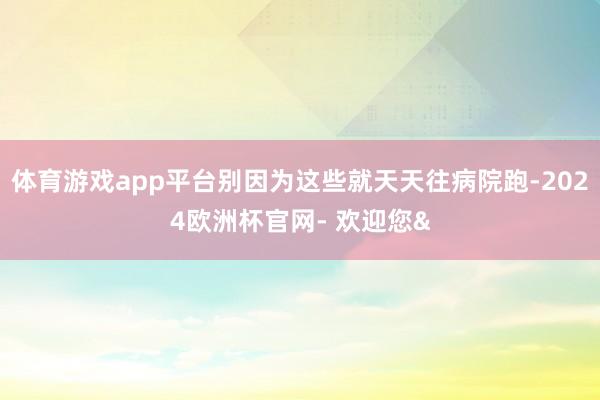 体育游戏app平台别因为这些就天天往病院跑-2024欧洲杯官网- 欢迎您&