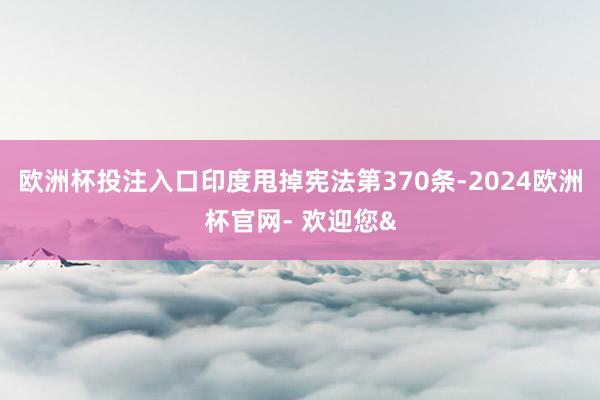 欧洲杯投注入口印度甩掉宪法第370条-2024欧洲杯官网- 欢迎您&