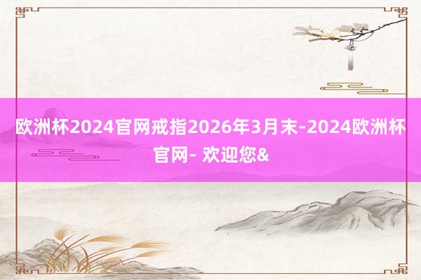 欧洲杯2024官网戒指2026年3月末-2024欧洲杯官网- 欢迎您&
