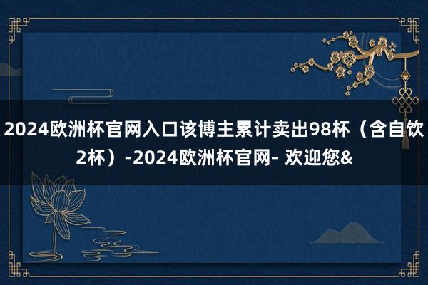 2024欧洲杯官网入口该博主累计卖出98杯（含自饮2杯）-2024欧洲杯官网- 欢迎您&