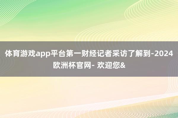 体育游戏app平台第一财经记者采访了解到-2024欧洲杯官网- 欢迎您&