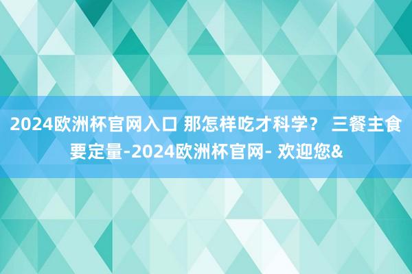 2024欧洲杯官网入口 那怎样吃才科学？ 三餐主食要定量-2024欧洲杯官网- 欢迎您&
