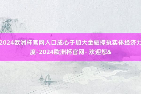 2024欧洲杯官网入口成心于加大金融撑执实体经济力度-2024欧洲杯官网- 欢迎您&