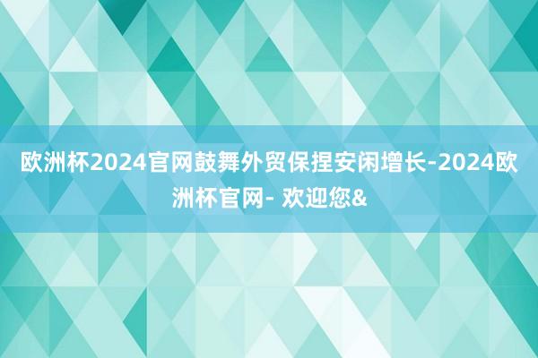 欧洲杯2024官网鼓舞外贸保捏安闲增长-2024欧洲杯官网- 欢迎您&