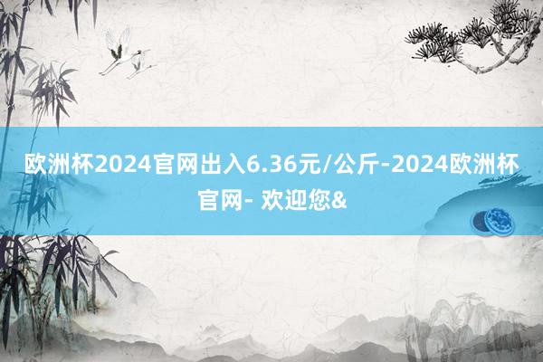 欧洲杯2024官网出入6.36元/公斤-2024欧洲杯官网- 欢迎您&