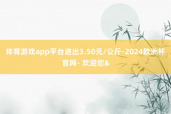 体育游戏app平台进出3.50元/公斤-2024欧洲杯官网- 欢迎您&