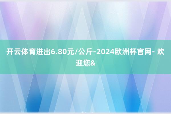 开云体育进出6.80元/公斤-2024欧洲杯官网- 欢迎您&