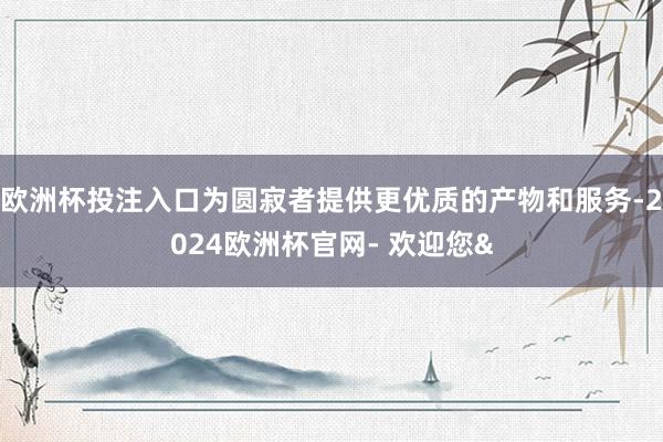 欧洲杯投注入口为圆寂者提供更优质的产物和服务-2024欧洲杯官网- 欢迎您&