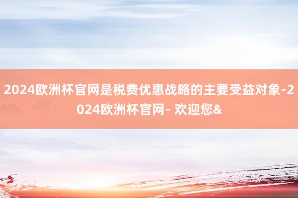 2024欧洲杯官网是税费优惠战略的主要受益对象-2024欧洲杯官网- 欢迎您&