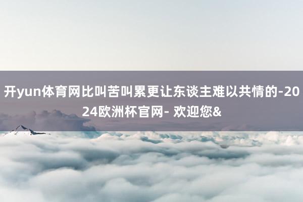 开yun体育网比叫苦叫累更让东谈主难以共情的-2024欧洲杯官网- 欢迎您&