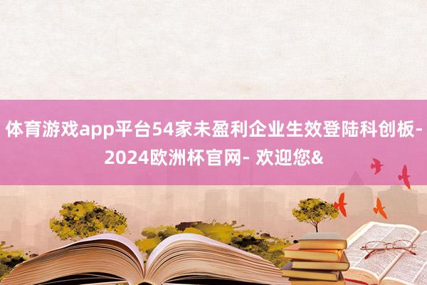 体育游戏app平台54家未盈利企业生效登陆科创板-2024欧洲杯官网- 欢迎您&