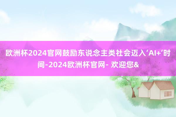 欧洲杯2024官网鼓励东说念主类社会迈入‘AI+’时间-2024欧洲杯官网- 欢迎您&