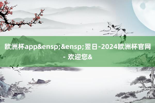 欧洲杯app&ensp;&ensp;翌日-2024欧洲杯官网- 欢迎您&