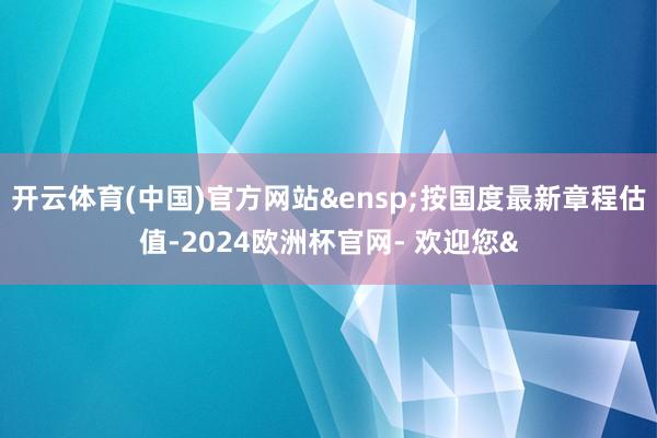 开云体育(中国)官方网站&ensp;按国度最新章程估值-2024欧洲杯官网- 欢迎您&