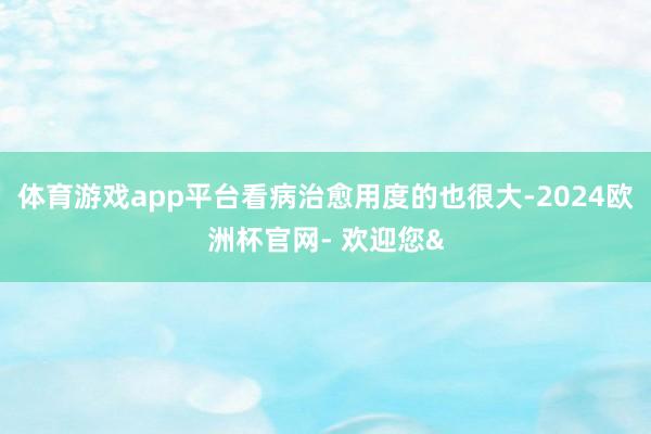 体育游戏app平台看病治愈用度的也很大-2024欧洲杯官网- 欢迎您&