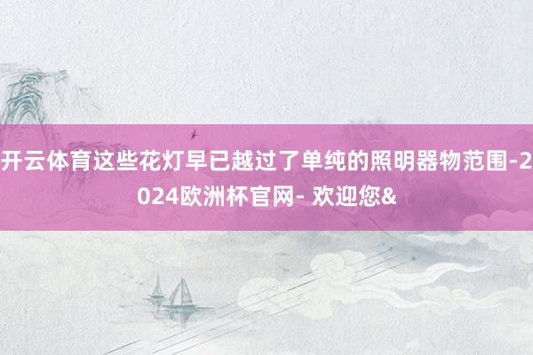 开云体育这些花灯早已越过了单纯的照明器物范围-2024欧洲杯官网- 欢迎您&