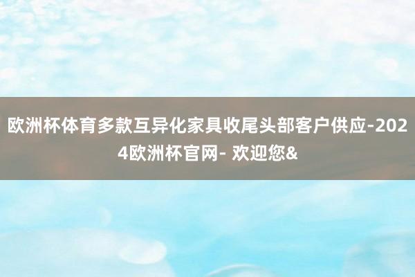 欧洲杯体育多款互异化家具收尾头部客户供应-2024欧洲杯官网- 欢迎您&