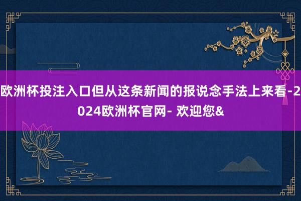 欧洲杯投注入口但从这条新闻的报说念手法上来看-2024欧洲杯官网- 欢迎您&