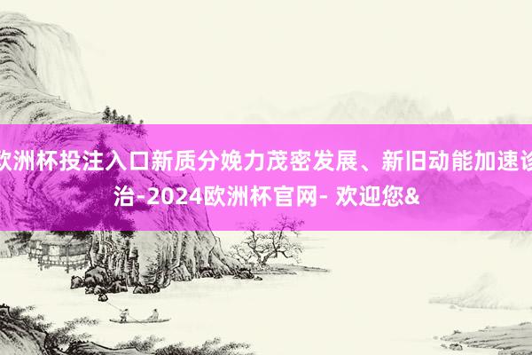 欧洲杯投注入口新质分娩力茂密发展、新旧动能加速诊治-2024欧洲杯官网- 欢迎您&
