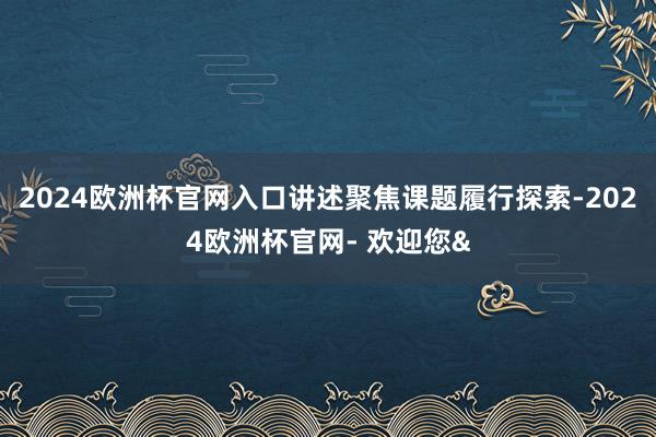 2024欧洲杯官网入口讲述聚焦课题履行探索-2024欧洲杯官网- 欢迎您&