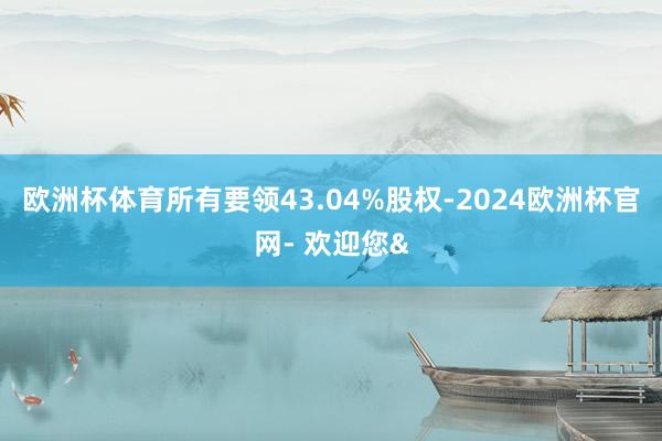 欧洲杯体育所有要领43.04%股权-2024欧洲杯官网- 欢迎您&