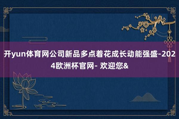 开yun体育网公司新品多点着花成长动能强盛-2024欧洲杯官网- 欢迎您&