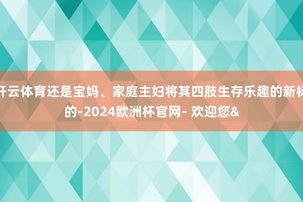 开云体育还是宝妈、家庭主妇将其四肢生存乐趣的新标的-2024欧洲杯官网- 欢迎您&