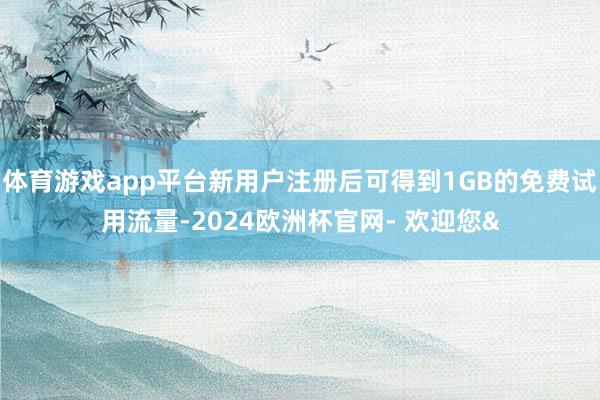 体育游戏app平台新用户注册后可得到1GB的免费试用流量-2024欧洲杯官网- 欢迎您&