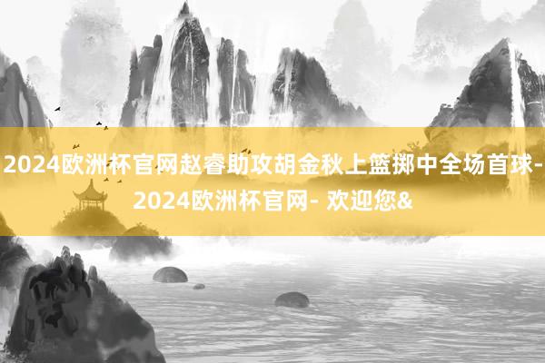 2024欧洲杯官网赵睿助攻胡金秋上篮掷中全场首球-2024欧洲杯官网- 欢迎您&