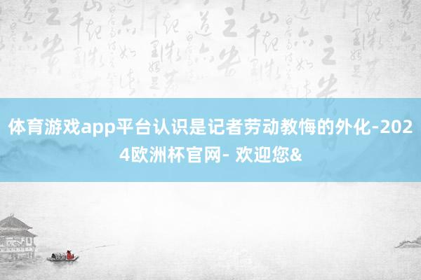 体育游戏app平台认识是记者劳动教悔的外化-2024欧洲杯官网- 欢迎您&