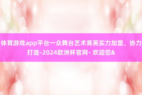 体育游戏app平台一众舞台艺术菁英实力加盟、协力打造-2024欧洲杯官网- 欢迎您&