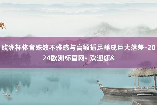 欧洲杯体育殊效不雅感与高额插足酿成巨大落差-2024欧洲杯官网- 欢迎您&