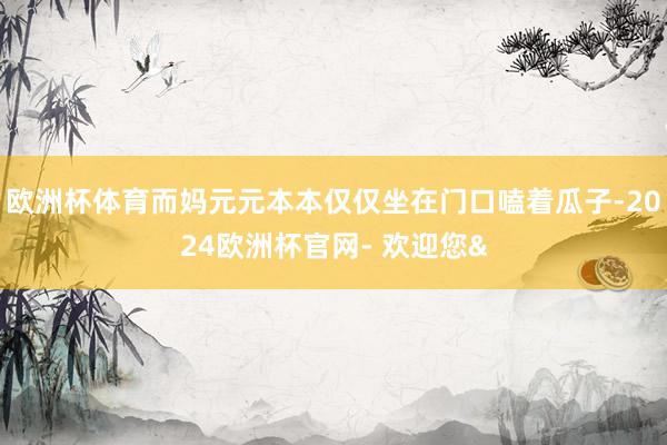 欧洲杯体育而妈元元本本仅仅坐在门口嗑着瓜子-2024欧洲杯官网- 欢迎您&