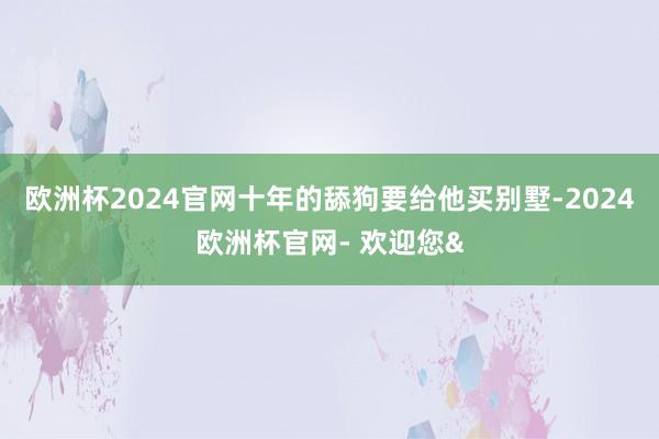 欧洲杯2024官网十年的舔狗要给他买别墅-2024欧洲杯官网- 欢迎您&