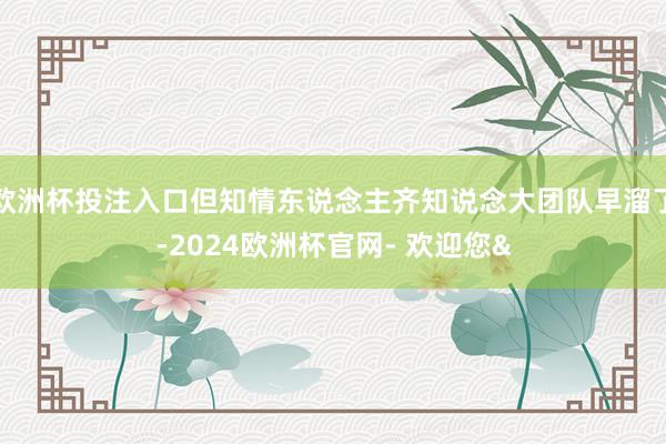 欧洲杯投注入口但知情东说念主齐知说念大团队早溜了-2024欧洲杯官网- 欢迎您&