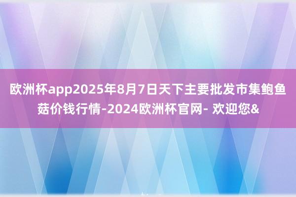 欧洲杯app2025年8月7日天下主要批发市集鲍鱼菇价钱行情-2024欧洲杯官网- 欢迎您&