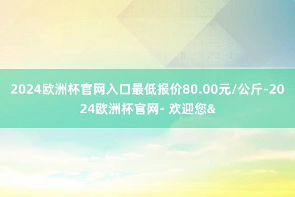 2024欧洲杯官网入口最低报价80.00元/公斤-2024欧洲杯官网- 欢迎您&