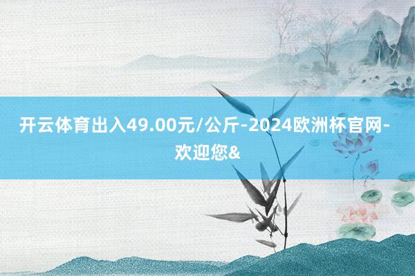 开云体育出入49.00元/公斤-2024欧洲杯官网- 欢迎您&