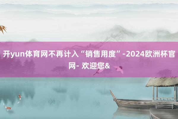 开yun体育网不再计入“销售用度”-2024欧洲杯官网- 欢迎您&