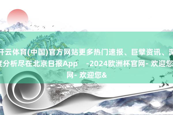 开云体育(中国)官方网站更多热门速报、巨擘资讯、深度分析尽在北京日报App    -2024欧洲杯官网- 欢迎您&
