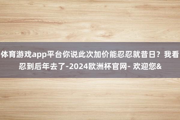 体育游戏app平台你说此次加价能忍忍就昔日？我看忍到后年去了-2024欧洲杯官网- 欢迎您&