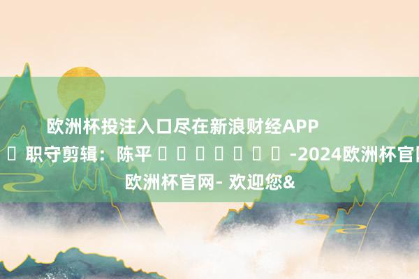 欧洲杯投注入口尽在新浪财经APP            						职守剪辑：陈平 							-2024欧洲杯官网- 欢迎您&